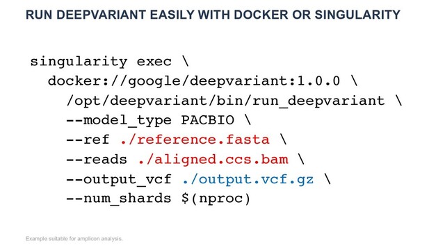 RUN DEEPVARIANT EASILY WITH DOCKER OR SINGULARITY
Example suitable for amplicon analysis.
singularity exec \
docker://google/deepvariant:1.0.0 \
/opt/deepvariant/bin/run_deepvariant \
--model_type PACBIO \
--ref ./reference.fasta \
--reads ./aligned.ccs.bam \
--output_vcf ./output.vcf.gz \
--num_shards $(nproc)
