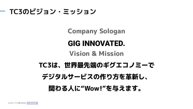 ©2021 TC3株式会社 Conﬁdential
Vision & Mission
TC3は、世界最先端のギグエコノミーで
デジタルサービスの作り方を革新し、
関わる人に“Wow!”を与えます。
TC3のビジョン・ミッション
Company Sologan
GIG INNOVATED.
