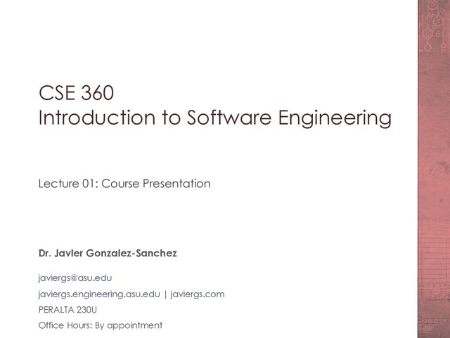 CSE 360
Introduction to Software Engineering
Lecture 01: Course Presentation
Dr. Javier Gonzalez-Sanchez
javiergs@asu.edu
javiergs.engineering.asu.edu | javiergs.com
PERALTA 230U
Office Hours: By appointment
