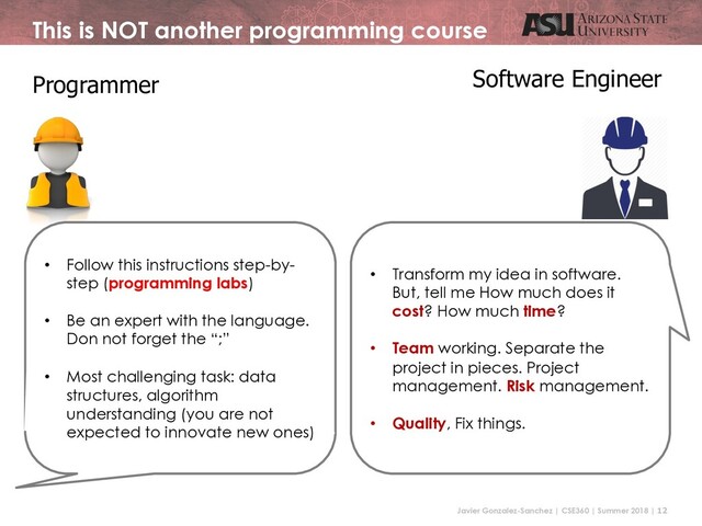 Javier Gonzalez-Sanchez | CSE360 | Summer 2018 | 12
This is NOT another programming course
Programmer Software Engineer
• Follow this instructions step-by-
step (programming labs)
• Be an expert with the language.
Don not forget the “;”
• Most challenging task: data
structures, algorithm
understanding (you are not
expected to innovate new ones)
• Transform my idea in software.
But, tell me How much does it
cost? How much time?
• Team working. Separate the
project in pieces. Project
management. Risk management.
• Quality, Fix things.
