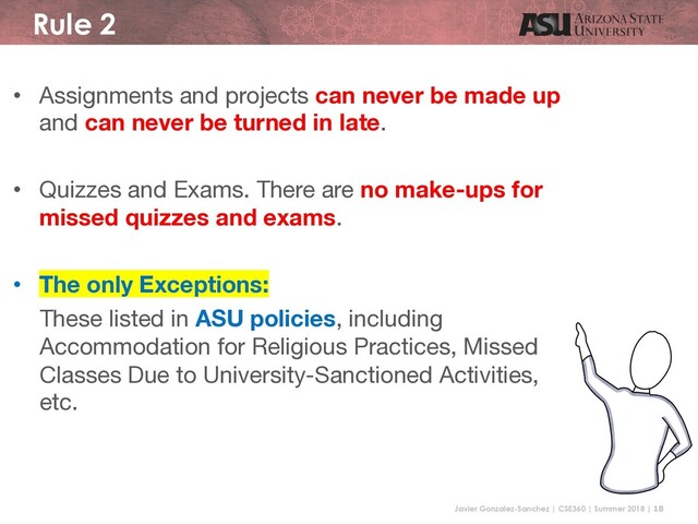 Javier Gonzalez-Sanchez | CSE360 | Summer 2018 | 18
Rule 2
• Assignments and projects can never be made up
and can never be turned in late.
• Quizzes and Exams. There are no make-ups for
missed quizzes and exams.
• The only Exceptions:
These listed in ASU policies, including
Accommodation for Religious Practices, Missed
Classes Due to University-Sanctioned Activities,
etc.

