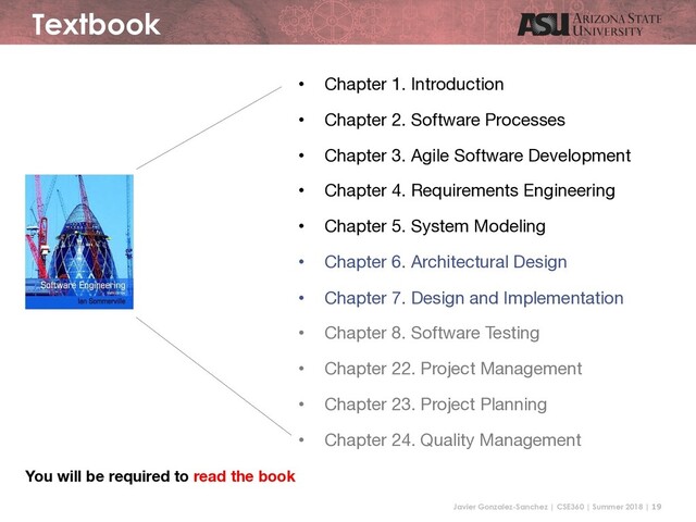 Javier Gonzalez-Sanchez | CSE360 | Summer 2018 | 19
Textbook
• Chapter 1. Introduction
• Chapter 2. Software Processes
• Chapter 3. Agile Software Development
• Chapter 4. Requirements Engineering
• Chapter 5. System Modeling
• Chapter 6. Architectural Design
• Chapter 7. Design and Implementation
• Chapter 8. Software Testing
• Chapter 22. Project Management
• Chapter 23. Project Planning
• Chapter 24. Quality Management
You will be required to read the book
