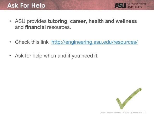Javier Gonzalez-Sanchez | CSE360 | Summer 2018 | 21
Ask For Help
• ASU provides tutoring, career, health and wellness
and financial resources.
• Check this link http://engineering.asu.edu/resources/
• Ask for help when and if you need it.
