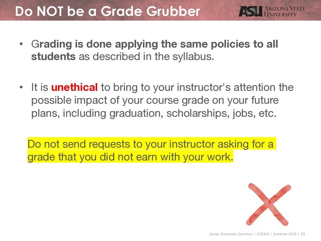 Javier Gonzalez-Sanchez | CSE360 | Summer 2018 | 22
Do NOT be a Grade Grubber
• Grading is done applying the same policies to all
students as described in the syllabus.
• It is unethical to bring to your instructor's attention the
possible impact of your course grade on your future
plans, including graduation, scholarships, jobs, etc.
Do not send requests to your instructor asking for a
grade that you did not earn with your work.
