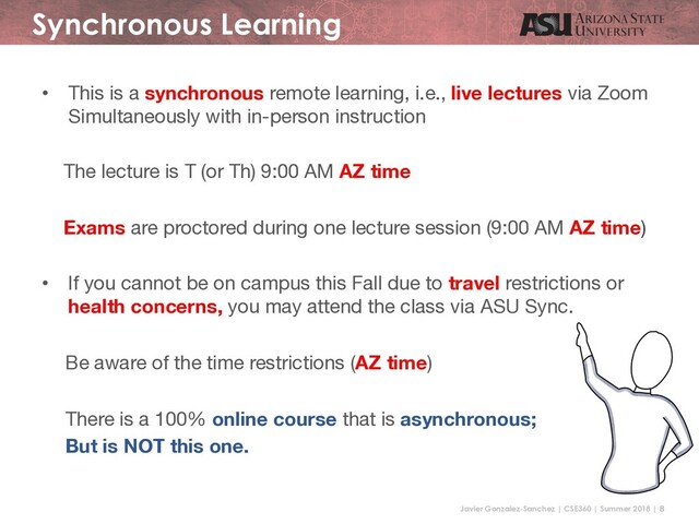 Javier Gonzalez-Sanchez | CSE360 | Summer 2018 | 8
Synchronous Learning
• This is a synchronous remote learning, i.e., live lectures via Zoom
Simultaneously with in-person instruction
The lecture is T (or Th) 9:00 AM AZ time
Exams are proctored during one lecture session (9:00 AM AZ time)
• If you cannot be on campus this Fall due to travel restrictions or
health concerns, you may attend the class via ASU Sync.
Be aware of the time restrictions (AZ time)
There is a 100% online course that is asynchronous;
But is NOT this one.
