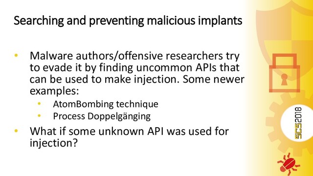 Searching and preventing malicious implants
• Malware authors/offensive researchers try
to evade it by finding uncommon APIs that
can be used to make injection. Some newer
examples:
• AtomBombing technique
• Process Doppelgänging
• What if some unknown API was used for
injection?
