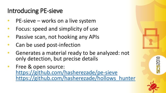 Introducing PE-sieve
• PE-sieve – works on a live system
• Focus: speed and simplicity of use
• Passive scan, not hooking any APIs
• Can be used post-infection
• Generates a material ready to be analyzed: not
only detection, but precise details
• Free & open source:
https://github.com/hasherezade/pe-sieve
https://github.com/hasherezade/hollows_hunter
