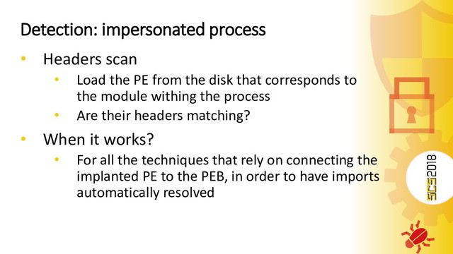 Detection: impersonated process
• Headers scan
• Load the PE from the disk that corresponds to
the module withing the process
• Are their headers matching?
• When it works?
• For all the techniques that rely on connecting the
implanted PE to the PEB, in order to have imports
automatically resolved
