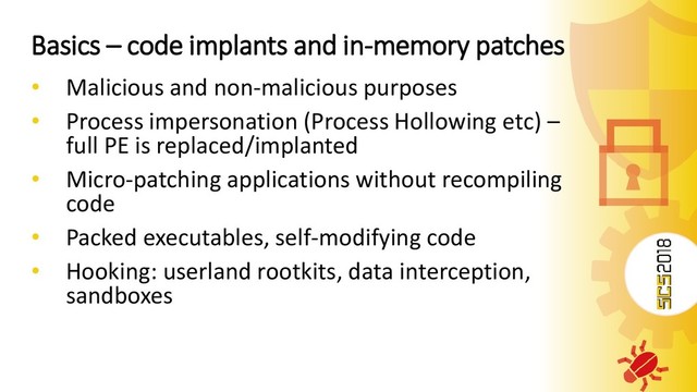 Basics – code implants and in-memory patches
• Malicious and non-malicious purposes
• Process impersonation (Process Hollowing etc) –
full PE is replaced/implanted
• Micro-patching applications without recompiling
code
• Packed executables, self-modifying code
• Hooking: userland rootkits, data interception,
sandboxes
