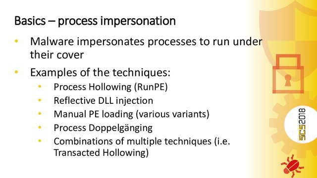 Basics – process impersonation
• Malware impersonates processes to run under
their cover
• Examples of the techniques:
• Process Hollowing (RunPE)
• Reflective DLL injection
• Manual PE loading (various variants)
• Process Doppelgänging
• Combinations of multiple techniques (i.e.
Transacted Hollowing)

