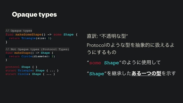௚༁: “ෆಁ໌ͳܕ”
ProtocolͷΑ͏ͳܕΛந৅తʹѻ͑ΔΑ
͏ʹ͢Δ΋ͷ
”some Shape”ͷΑ͏ʹ࢖༻ͯ͠
”Shape”Λܧঝͨ͋͠ΔҰͭͷܕΛࣔ͢
// Opaque types
func makeSomeShape() -> some Shape {
return Triangle(size: 1)
}
// Not Opaque types (Protocol Types)
func makeShape() -> Shape {
return Circle(diameter: 2)
}
protocol Shape { }
struct Triangle: Shape { ... }
struct Circle: Shape { ... }
Opaque types
