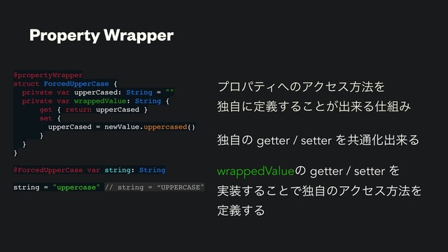 ϓϩύςΟ΁ͷΞΫηεํ๏Λ
ಠࣗʹఆٛ͢Δ͜ͱ͕ग़དྷΔ࢓૊Έ
ಠࣗͷ getter / setter Λڞ௨Խग़དྷΔ
wrappedValueͷ getter / setter Λ
࣮૷͢Δ͜ͱͰಠࣗͷΞΫηεํ๏Λ
ఆٛ͢Δ
Property Wrapper
@propertyWrapper
struct ForcedUpperCase {
private var upperCased: String = ""
private var wrappedValue: String {
get { return upperCased }
set {
upperCased = newValue.uppercased()
}
}
}
@ForcedUpperCase var string: String
string = "uppercase" // string = “UPPERCASE"
