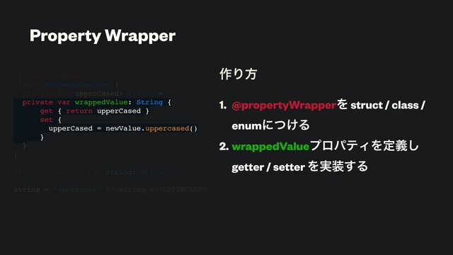 ࡞Γํ
1. @propertyWrapperΛ struct / class /
enumʹ͚ͭΔ
2. wrappedValueϓϩύςΟΛఆٛ͠
getter / setter Λ࣮૷͢Δ
@propertyWrapper
struct ForcedUpperCase {
private var upperCased: String = ""
private var wrappedValue: String {
get { return upperCased }
set {
upperCased = newValue.uppercased()
}
}
}
@ForcedUpperCase var string: String
string = "uppercase" // string = “UPPERCASE"
Property Wrapper
