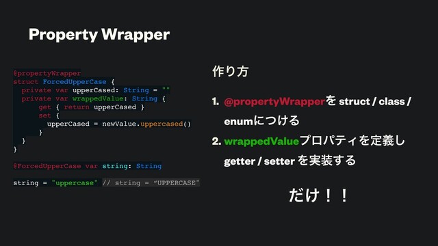 ࡞Γํ
1. @propertyWrapperΛ struct / class /
enumʹ͚ͭΔ
2. wrappedValueϓϩύςΟΛఆٛ͠
getter / setter Λ࣮૷͢Δ
͚ͩʂʂ
@propertyWrapper
struct ForcedUpperCase {
private var upperCased: String = ""
private var wrappedValue: String {
get { return upperCased }
set {
upperCased = newValue.uppercased()
}
}
}
@ForcedUpperCase var string: String
string = "uppercase" // string = “UPPERCASE"
Property Wrapper
