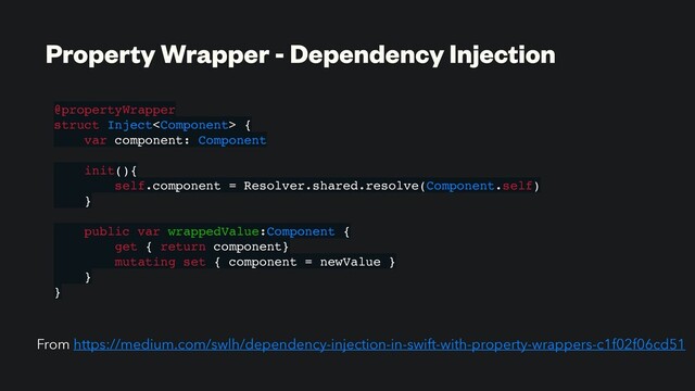 Property Wrapper - Dependency Injection
@propertyWrapper
struct Inject {
var component: Component
init(){
self.component = Resolver.shared.resolve(Component.self)
}
public var wrappedValue:Component {
get { return component}
mutating set { component = newValue }
}
}
From https://medium.com/swlh/dependency-injection-in-swift-with-property-wrappers-c1f02f06cd51
