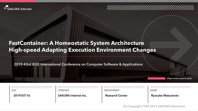 SAKURA internet Inc,
(C) Copyright 1996-2019 SAKURA Internet Inc
Research Center
FastContainer: A Homeostatic System Architecture
High-speed Adapting Execution Environment Changes
2019/07/16 Ryosuke Matsumoto
2019 43rd IEEE International Conference on Computer Software & Applications
