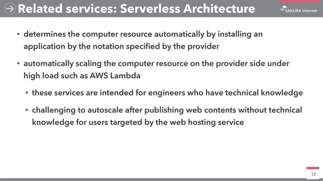 • determines the computer resource automatically by installing an
application by the notation speciﬁed by the provider
• automatically scaling the computer resource on the provider side under
high load such as AWS Lambda
• these services are intended for engineers who have technical knowledge
• challenging to autoscale after publishing web contents without technical
knowledge for users targeted by the web hosting service
13
Related services: Serverless Architecture
