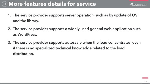 1. The service provider supports server operation, such as by update of OS
and the library.
2. The service provider supports a widely used general web application such
as WordPress.
3. The service provider supports autoscale when the load concentrates, even
if there is no specialized technical knowledge related to the load
distribution.
16
More features details for service
