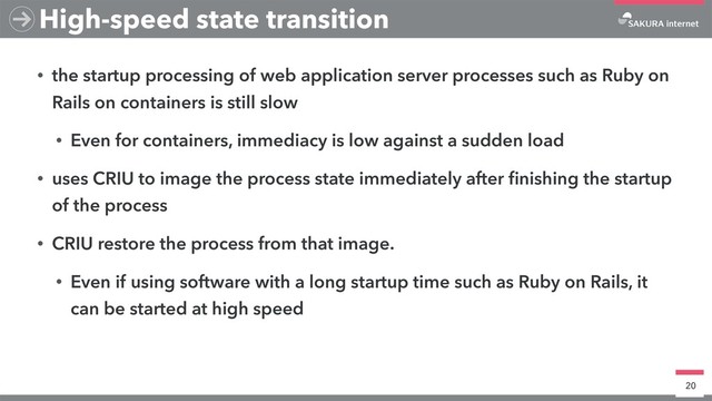 • the startup processing of web application server processes such as Ruby on
Rails on containers is still slow
• Even for containers, immediacy is low against a sudden load
• uses CRIU to image the process state immediately after ﬁnishing the startup
of the process
• CRIU restore the process from that image.
• Even if using software with a long startup time such as Ruby on Rails, it
can be started at high speed
20
High-speed state transition
