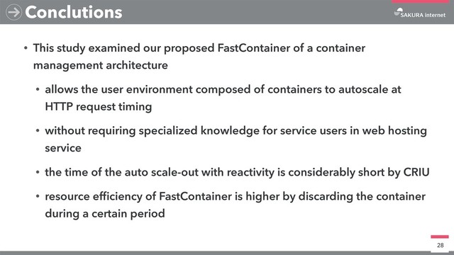 • This study examined our proposed FastContainer of a container
management architecture
• allows the user environment composed of containers to autoscale at
HTTP request timing
• without requiring specialized knowledge for service users in web hosting
service
• the time of the auto scale-out with reactivity is considerably short by CRIU
• resource efﬁciency of FastContainer is higher by discarding the container
during a certain period
28
Conclutions
