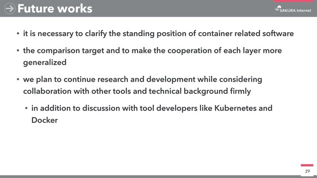 • it is necessary to clarify the standing position of container related software
• the comparison target and to make the cooperation of each layer more
generalized
• we plan to continue research and development while considering
collaboration with other tools and technical background ﬁrmly
• in addition to discussion with tool developers like Kubernetes and
Docker
29
Future works
