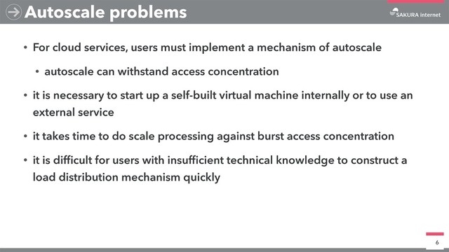 • For cloud services, users must implement a mechanism of autoscale
• autoscale can withstand access concentration
• it is necessary to start up a self-built virtual machine internally or to use an
external service
• it takes time to do scale processing against burst access concentration
• it is difﬁcult for users with insufﬁcient technical knowledge to construct a
load distribution mechanism quickly
6
Autoscale problems
