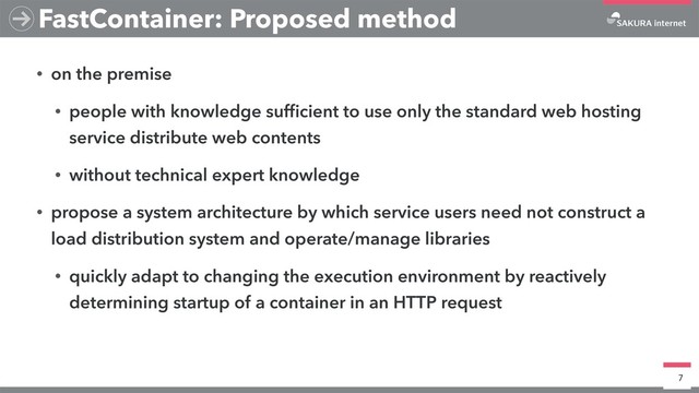 • on the premise
• people with knowledge sufﬁcient to use only the standard web hosting
service distribute web contents
• without technical expert knowledge
• propose a system architecture by which service users need not construct a
load distribution system and operate/manage libraries
• quickly adapt to changing the execution environment by reactively
determining startup of a container in an HTTP request
7
FastContainer: Proposed method
