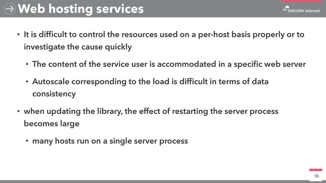 • It is difﬁcult to control the resources used on a per-host basis properly or to
investigate the cause quickly
• The content of the service user is accommodated in a speciﬁc web server
• Autoscale corresponding to the load is difﬁcult in terms of data
consistency
• when updating the library, the effect of restarting the server process
becomes large
• many hosts run on a single server process
10
Web hosting services
