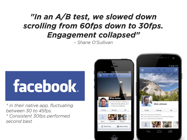 "In an A/B test, we slowed down
scrolling from 60fps down to 30fps.
Engagement collapsed"
~ Shane O'Sullivan
* in their native app, ﬂuctuating
between 30 to 45fps.
* Consistent 30fps performed
second best
