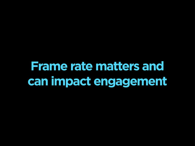 Frame rate matters and
can impact engagement
