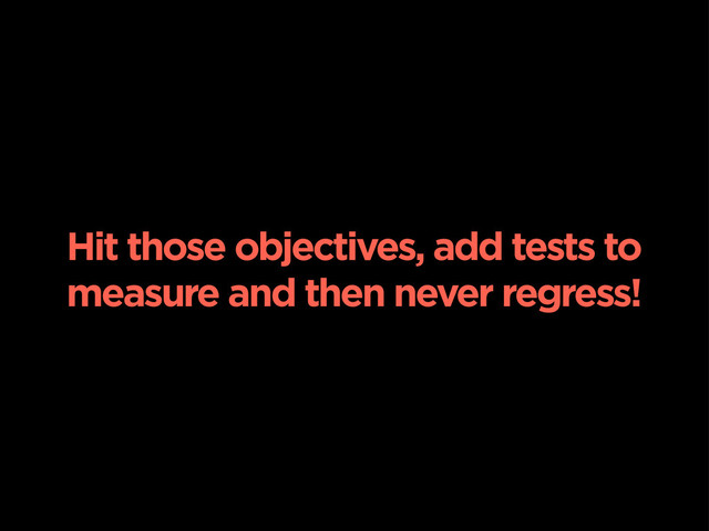 Hit those objectives, add tests to
measure and then never regress!
