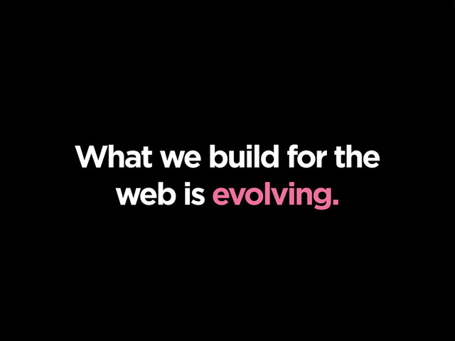 What we build for the
web is evolving.
