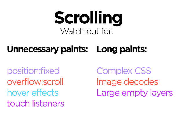 Scrolling
Correct as of November, 2013.
Watch out for:
Unnecessary paints:
position:fixed
overflow:scroll
hover effects
touch listeners
Long paints:
Complex CSS
Image decodes
Large empty layers
