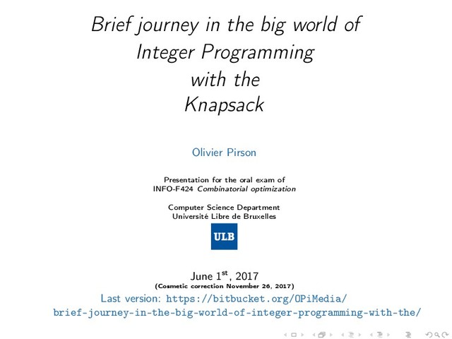 Brief journey in the big world of
Integer Programming
with the
Knapsack
Olivier Pirson
Presentation for the oral exam of
INFO-F424 Combinatorial optimization
Computer Science Department
Université Libre de Bruxelles
June 1st, 2017
(Cosmetic correction November 26, 2017)
Last version: https://bitbucket.org/OPiMedia/
brief-journey-in-the-big-world-of-integer-programming-with-the/

