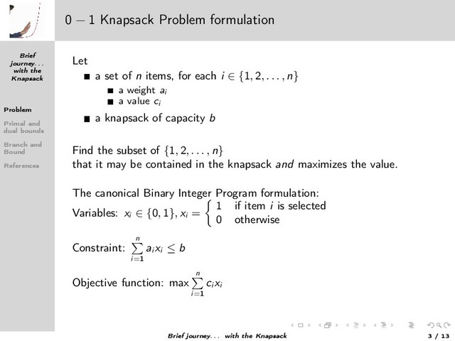 Brief
journey. . .
with the
Knapsack
Problem
Primal and
dual bounds
Branch and
Bound
References
0 − 1 Knapsack Problem formulation
Let
a set of n items, for each i ∈ {1, 2, . . . , n}
a weight ai
a value ci
a knapsack of capacity b
Find the subset of {1, 2, . . . , n}
that it may be contained in the knapsack and maximizes the value.
The canonical Binary Integer Program formulation:
Variables: xi
∈ {0, 1}, xi
=
1 if item i is selected
0 otherwise
Constraint:
n
i=1
ai
xi
≤ b
Objective function: max
n
i=1
ci
xi
Brief journey. . . with the Knapsack 3 / 13
