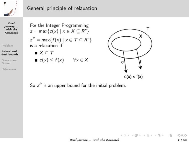 Brief
journey. . .
with the
Knapsack
Problem
Primal and
dual bounds
Branch and
Bound
References
General principle of relaxation
For the Integer Programming
z = max{c(x) | x ∈ X ⊆ Rn}
zR = max{f (x) | x ∈ T ⊆ Rn}
is a relaxation if
X ⊆ T
c(x) ≤ f (x) ∀x ∈ X
So zR is an upper bound for the initial problem.
Brief journey. . . with the Knapsack 7 / 13
