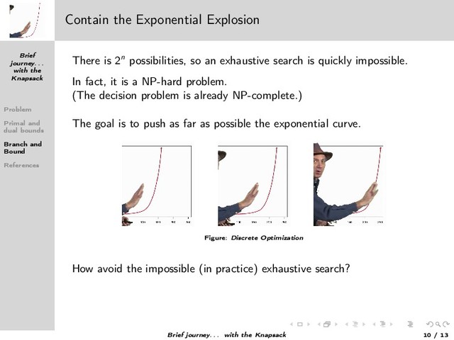 Brief
journey. . .
with the
Knapsack
Problem
Primal and
dual bounds
Branch and
Bound
References
Contain the Exponential Explosion
There is 2n possibilities, so an exhaustive search is quickly impossible.
In fact, it is a NP-hard problem.
(The decision problem is already NP-complete.)
The goal is to push as far as possible the exponential curve.
Figure: Discrete Optimization
How avoid the impossible (in practice) exhaustive search?
Brief journey. . . with the Knapsack 10 / 13
