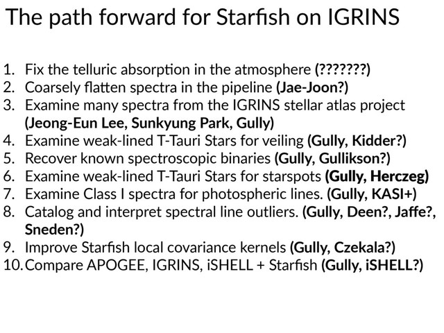 The  path  forward  for  Starﬁsh  on  IGRINS
1. Fix  the  telluric  absorp7on  in  the  atmosphere  (???????)  
2. Coarsely  ﬂaWen  spectra  in  the  pipeline  (Jae-­‐Joon?)  
3. Examine  many  spectra  from  the  IGRINS  stellar  atlas  project  
(Jeong-­‐Eun  Lee,  Sunkyung  Park,  Gully)  
4. Examine  weak-­‐lined  T-­‐Tauri  Stars  for  veiling  (Gully,  Kidder?)  
5. Recover  known  spectroscopic  binaries  (Gully,  Gullikson?)  
6. Examine  weak-­‐lined  T-­‐Tauri  Stars  for  starspots  (Gully,  Herczeg)  
7. Examine  Class  I  spectra  for  photospheric  lines.  (Gully,  KASI+)  
8. Catalog  and  interpret  spectral  line  outliers.  (Gully,  Deen?,  Jaﬀe?,  
Sneden?)  
9. Improve  Starﬁsh  local  covariance  kernels  (Gully,  Czekala?)  
10.Compare  APOGEE,  IGRINS,  iSHELL  +  Starﬁsh  (Gully,  iSHELL?)
