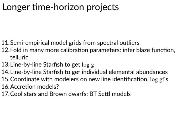 Longer  7me-­‐horizon  projects
11.Semi-­‐empirical  model  grids  from  spectral  outliers  
12.Fold  in  many  more  calibra7on  parameters:  infer  blaze  func7on,  
telluric  
13.Line-­‐by-­‐line  Starﬁsh  to  get  log g
14.Line-­‐by-­‐line  Starﬁsh  to  get  individual  elemental  abundances  
15.Coordinate  with  modelers  on  new  line  iden7ﬁca7on,  log gf's  
16.Accre7on  models?  
17.Cool  stars  and  Brown  dwarfs:  BT  SeWl  models
