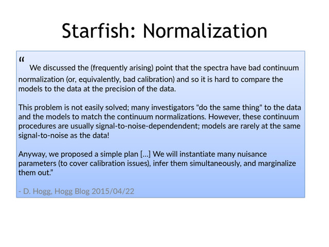 Starfish: Normalization
“  We  discussed  the  (frequently  arising)  point  that  the  spectra  have  bad  continuum  
normalization  (or,  equivalently,  bad  calibration)  and  so  it  is  hard  to  compare  the  
models  to  the  data  at  the  precision  of  the  data.    
This  problem  is  not  easily  solved;  many  investigators  "do  the  same  thing"  to  the  data  
and  the  models  to  match  the  continuum  normalizations.  However,  these  continuum  
procedures  are  usually  signal-­‐to-­‐noise-­‐dependendent;  models  are  rarely  at  the  same  
signal-­‐to-­‐noise  as  the  data!    
Anyway,  we  proposed  a  simple  plan  […]  We  will  instantiate  many  nuisance  
parameters  (to  cover  calibration  issues),  infer  them  simultaneously,  and  marginalize  
them  out.”  
-­‐  D.  Hogg,  Hogg  Blog  2015/04/22
