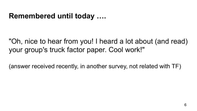 Remembered until today ….
6
"Oh, nice to hear from you! I heard a lot about (and read)
your group's truck factor paper. Cool work!"
(answer received recently, in another survey, not related with TF)
