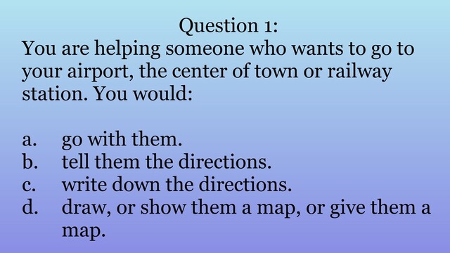Question 1:
You are helping someone who wants to go to
your airport, the center of town or railway
station. You would:
a. go with them.
b. tell them the directions.
c. write down the directions.
d. draw, or show them a map, or give them a
map.
