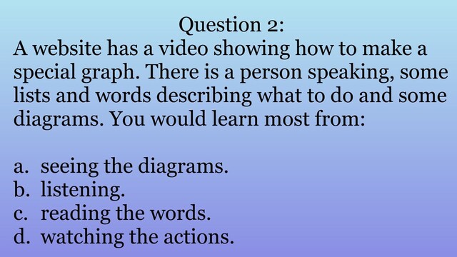 Question 2:
A website has a video showing how to make a
special graph. There is a person speaking, some
lists and words describing what to do and some
diagrams. You would learn most from:
a. seeing the diagrams.
b. listening.
c. reading the words.
d. watching the actions.
