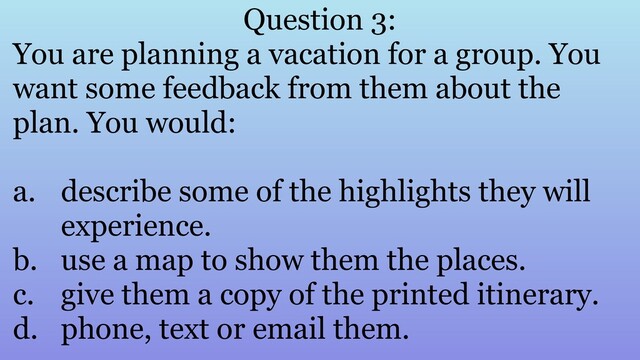 Question 3:
You are planning a vacation for a group. You
want some feedback from them about the
plan. You would:
a. describe some of the highlights they will
experience.
b. use a map to show them the places.
c. give them a copy of the printed itinerary.
d. phone, text or email them.

