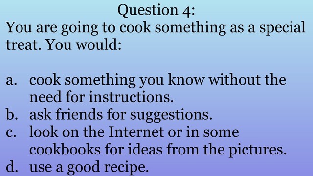 Question 4:
You are going to cook something as a special
treat. You would:
a. cook something you know without the
need for instructions.
b. ask friends for suggestions.
c. look on the Internet or in some
cookbooks for ideas from the pictures.
d. use a good recipe.
