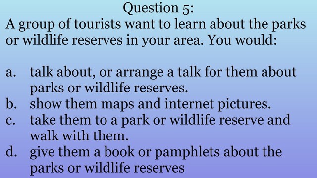 Question 5:
A group of tourists want to learn about the parks
or wildlife reserves in your area. You would:
a. talk about, or arrange a talk for them about
parks or wildlife reserves.
b. show them maps and internet pictures.
c. take them to a park or wildlife reserve and
walk with them.
d. give them a book or pamphlets about the
parks or wildlife reserves
