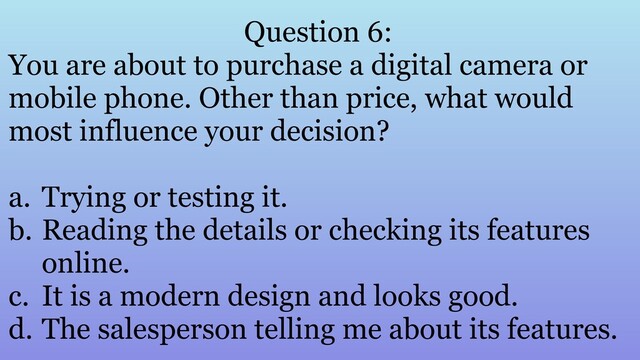 Question 6:
You are about to purchase a digital camera or
mobile phone. Other than price, what would
most influence your decision?
a. Trying or testing it.
b. Reading the details or checking its features
online.
c. It is a modern design and looks good.
d. The salesperson telling me about its features.
