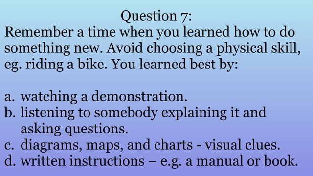 Question 7:
Remember a time when you learned how to do
something new. Avoid choosing a physical skill,
eg. riding a bike. You learned best by:
a. watching a demonstration.
b. listening to somebody explaining it and
asking questions.
c. diagrams, maps, and charts - visual clues.
d. written instructions – e.g. a manual or book.
