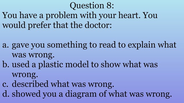 Question 8:
You have a problem with your heart. You
would prefer that the doctor:
a. gave you something to read to explain what
was wrong.
b. used a plastic model to show what was
wrong.
c. described what was wrong.
d. showed you a diagram of what was wrong.
