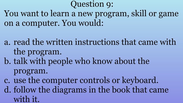 Question 9:
You want to learn a new program, skill or game
on a computer. You would:
a. read the written instructions that came with
the program.
b. talk with people who know about the
program.
c. use the computer controls or keyboard.
d. follow the diagrams in the book that came
with it.

